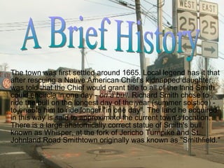 The town was first settled around 1665. Local legend has it that after rescuing a Native American Chief's kidnapped daughter,  was told that the Chief would grant title to all of the land Smith could encircle in one day -  on a bull . Richard Smith chose to ride the bull on the longest day of the year (summer solstice) - to enable him to ride longer "in one day". The land he acquired in this way is said to approximate the current town's location. There is a large anatomically correct statue of Smith's bull, known as Whisper, at the fork of Jericho Turnpike and St. Johnland Road Smithtown originally was known as "Smithfield." A Brief History 
