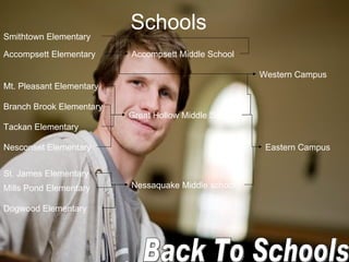 Schools   Accompsett Elementary  Branch Brook Elementary  Dogwood Elementary  Mills Pond Elementary  Mt. Pleasant Elementary  Nesconset Elementary  Smithtown Elementary  St. James Elementary  Tackan Elementary  Accompsett Middle School  Great Hollow Middle School  Nessaquake Middle school  Eastern Campus  Western Campus  Back To Schools 