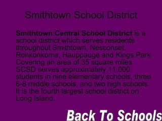 Smithtown School District Smithtown Central School District  is a school district which serves residents throughout Smithtown, Nesconset, Ronkonkoma, Hauppauge and Kings Park Covering an area of 35 square miles SCSD serves approximately 11,000 students in nine elementary schools, three 6-8 middle schools, and two high schools. It is the fourth largest school district on Long Island.  Back To Schools 