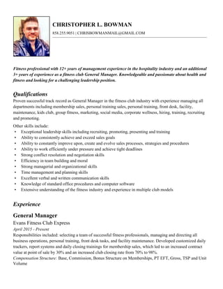 CHRISTOPHER L. BOWMAN
858.255.9051 | CHRISBOWMANMAIL@GMAIL.COM
Fitness professional with 12+ years of management experience in the hospitality industry and an additional
3+ years of experience as a fitness club General Manager. Knowledgeable and passionate about health and
fitness and looking for a challenging leadership position.
Qualifications
Proven successful track record as General Manager in the fitness club industry with experience managing all
departments including membership sales, personal training sales, personal training, front desk, facility,
maintenance, kids club, group fitness, marketing, social media, corporate wellness, hiring, training, recruiting
and promoting.
Other skills include:
• Exceptional leadership skills including recruiting, promoting, presenting and training
• Ability to consistently achieve and exceed sales goals
• Ability to constantly improve upon, create and evolve sales processes, strategies and procedures
• Ability to work efficiently under pressure and achieve tight deadlines
• Strong conflict resolution and negotiation skills
• Efficiency in team building and moral
• Strong managerial and organizational skills
• Time management and planning skills
• Excellent verbal and written communication skills
• Knowledge of standard office procedures and computer software
• Extensive understanding of the fitness industry and experience in multiple club models
Experience
General Manager
Evans Fitness Club Express
April 2015 - Present
Responsibilities included: selecting a team of successful fitness professionals, managing and directing all
business operations, personal training, front desk tasks, and facility maintenance. Developed customized daily
trackers, report systems and daily closing trainings for membership sales, which led to an increased contract
value at point of sale by 30% and an increased club closing rate from 70% to 98%.
Compensation Structure: Base, Commission, Bonus Structure on Memberships, PT EFT, Gross, TSP and Unit
Volume
 