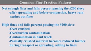 Common Fine Fraction Failures
Not enough fines and fails percent passing the #200 sieve
-after spreading and before compaction, heavy rain
washes out fines
High fines and fails percent passing the #200 sieve
-Over crushed
-Overburden contamination
-Contamination in haul truck
-Partially crushed material becomes reduced further
during transport or spreading, adding to fines
 