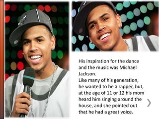His inspiration for the dance
and the music was Michael
Jackson.
Like many of his generation,
he wanted to be a rapper, but,
at the age of 11 or 12 his mom
heard him singing around the
house, and she pointed out
that he had a great voice.
 