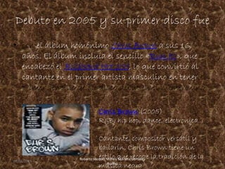 Debuto en 2005 y su primer disco fue
• con el álbum homónimo Chris Brown a sus 16
años. El álbum incluía el sencillo «Run It!», que
encabezó el Billboard Hot 100, lo que convirtió al
cantante en el primer artista masculino en tener el
primer sencillo de su disco debut en el número uno,
Chris Brown (2005)
R&B, hip hop, dance, electronica...
Cantante, compositor versátil y
bailarín, Chris Brown tiene un
estilo que recoge la tradición de la
música negra
09/06/2015 3
Roberto Vazquez Mota y Mariana Gonzalez
Roman
 