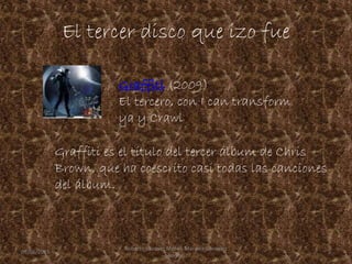 El tercer disco que izo fue
Graffiti es el título del tercer álbum de Chris
Brown, que ha coescrito casi todas las canciones
del álbum.
Graffiti (2009)
El tercero, con I can transform
ya y Crawl
09/06/2015 5
Roberto Vazquez Mota y Mariana Gonzalez
Roman
 