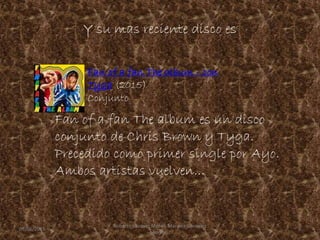 Y su mas reciente disco es
Fan of a fan The album es un disco
conjunto de Chris Brown y Tyga.
Precedido como primer single por Ayo.
Ambos artistas vuelven...
Fan of a fan The album - con
Tyga (2015)
Conjunto
09/06/2015 9
Roberto Vazquez Mota y Mariana Gonzalez
Roman
 