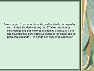 Brown empezó con suas obras de grafites desde de pequeño
con 16 años de idad y as hoy con 27 años de idade es
considerado uns dos mejores grafiteteiro americano y uns
dos seus dilemas para hace sus obras es las cosas que se
pasa con el mundo …es donde elle encuentra espiración
 
