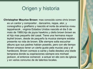 Origen y historia
Christopher Maurice Brown mas conocido como chris brown
es un cantor y compositor , dancarino, reppe, ator, y
coreografico y grafiteiro y nascido el norte da america viveu
tappahacok , virginia Estados Unidos nascido el dia 5 de
maio de 1989,hijo de joyce hawkins y cleito brown brown es
el hijo mas pequeño del casal. Tiene una hermana mayor
leytrel brown, desde de pequeño la musica siempre estaba
presente na vida de brown. Elle siempre solia escuchar
albuns que sus padres habian poseido, pero con ele tiempo
Brown empezo tener un cierto gusto pela muciac pop y el
hardecore. Brown comezo a canta y baila desdea una idade
temprana donde su expiraciones siempre era michael
jackson, el entonce comenzó a actuar en ele coro da iglesia
y en varios concurso de de talentos locales.
 