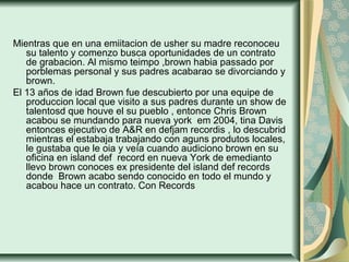 Mientras que en una emiitacion de usher su madre reconoceu
su talento y comenzo busca oportunidades de un contrato
de grabacion. Al mismo teimpo ,brown habia passado por
porblemas personal y sus padres acabarao se divorciando y
brown.
El 13 años de idad Brown fue descubierto por una equipe de
produccion local que visito a sus padres durante un show de
talentosd que houve el su pueblo , entonce Chris Brown
acabou se mundando para nueva york em 2004, tina Davis
entonces ejecutivo de A&R en defjam recordis , lo descubrid
mientras el estabaja trabajando con aguns produtos locales,
le gustaba que le oia y veía cuando audiciono brown en su
oficina en island def record en nueva York de emedianto
llevo brown conoces ex presidente del island def records
donde Brown acabo sendo conocido en todo el mundo y
acabou hace un contrato. Con Records
 