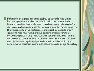 brown con en el pasa del años acabou se tornado mas y mas
famoso y popular y acabou se relacionado con una cantante
llamada rianahha donde ele teve una relaccion con ella de 4 años
donde esta relacion debe ele fin por una acusacion de riahanna por
Brown pega ella en un restarante donde acabou levando brown
`para una fase muy ruim para sua carreira artistica donde fue
condenado por 2 años y meio con una certa distancia de riahana
donde elle no puede se acerca de ella, brown el año de 2012 teve
una hija llamada royalty qui para ella a sido una bendicion y su
carrera volvel al normal despus de nascimento de su hija hasta hoy
 