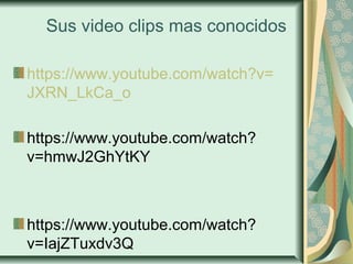 Sus video clips mas conocidos
https://www.youtube.com/watch?v=
JXRN_LkCa_o
https://www.youtube.com/watch?
v=hmwJ2GhYtKY
https://www.youtube.com/watch?
v=IajZTuxdv3Q
 