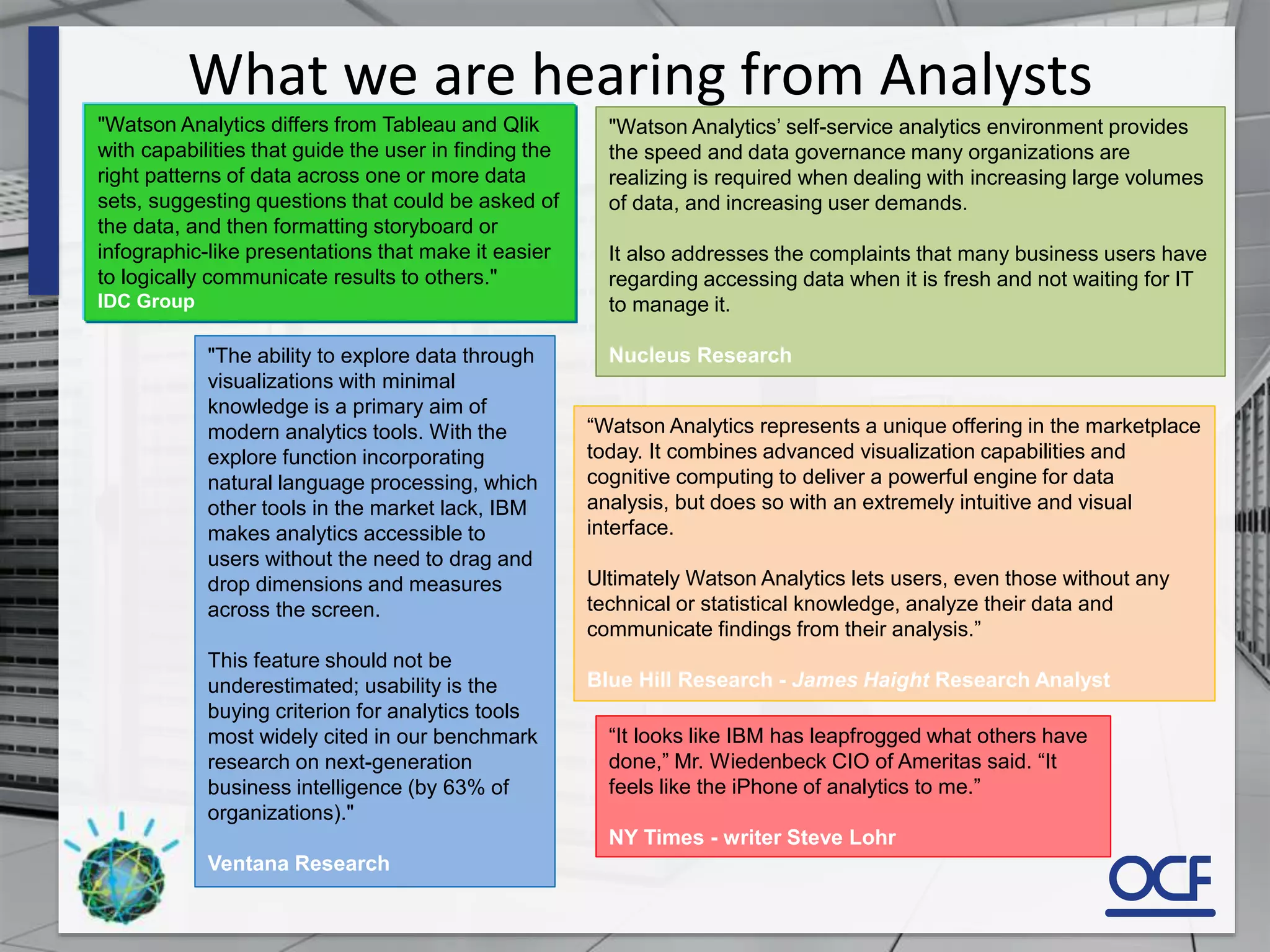 What we are hearing from Analysts
"Watson Analytics differs from Tableau and Qlik
with capabilities that guide the user in finding the
right patterns of data across one or more data
sets, suggesting questions that could be asked of
the data, and then formatting storyboard or
infographic-like presentations that make it easier
to logically communicate results to others."
IDC Group
"The ability to explore data through
visualizations with minimal
knowledge is a primary aim of
modern analytics tools. With the
explore function incorporating
natural language processing, which
other tools in the market lack, IBM
makes analytics accessible to
users without the need to drag and
drop dimensions and measures
across the screen.
This feature should not be
underestimated; usability is the
buying criterion for analytics tools
most widely cited in our benchmark
research on next-generation
business intelligence (by 63% of
organizations)."
Ventana Research
“It looks like IBM has leapfrogged what others have
done,” Mr. Wiedenbeck CIO of Ameritas said. “It
feels like the iPhone of analytics to me.”
NY Times - writer Steve Lohr
“Watson Analytics represents a unique offering in the marketplace
today. It combines advanced visualization capabilities and
cognitive computing to deliver a powerful engine for data
analysis, but does so with an extremely intuitive and visual
interface.
Ultimately Watson Analytics lets users, even those without any
technical or statistical knowledge, analyze their data and
communicate findings from their analysis.”
Blue Hill Research - James Haight Research Analyst
"Watson Analytics’ self-service analytics environment provides
the speed and data governance many organizations are
realizing is required when dealing with increasing large volumes
of data, and increasing user demands.
It also addresses the complaints that many business users have
regarding accessing data when it is fresh and not waiting for IT
to manage it.
Nucleus Research
 