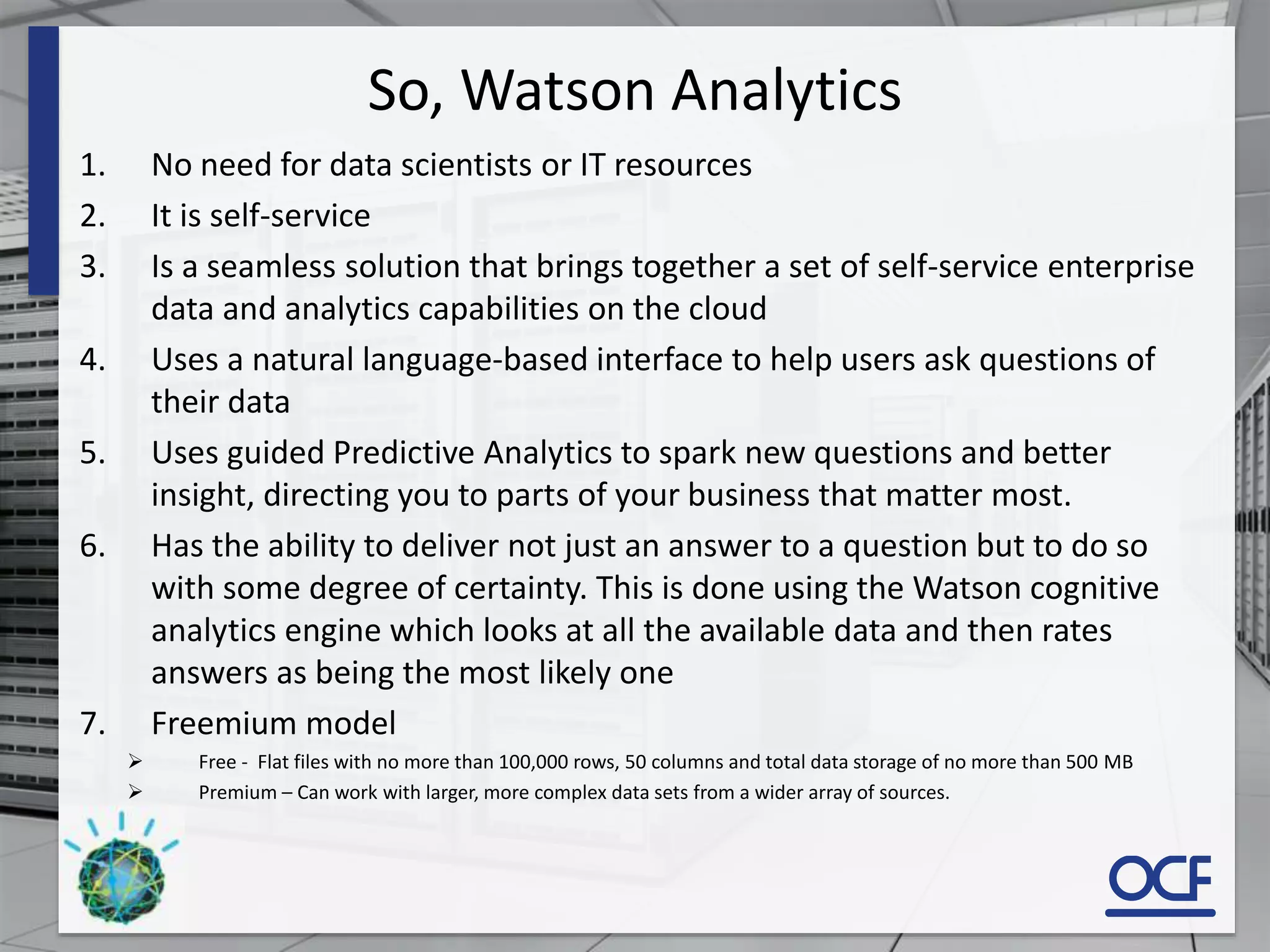 So, Watson Analytics
1. No need for data scientists or IT resources
2. It is self-service
3. Is a seamless solution that brings together a set of self-service enterprise
data and analytics capabilities on the cloud
4. Uses a natural language-based interface to help users ask questions of
their data
5. Uses guided Predictive Analytics to spark new questions and better
insight, directing you to parts of your business that matter most.
6. Has the ability to deliver not just an answer to a question but to do so
with some degree of certainty. This is done using the Watson cognitive
analytics engine which looks at all the available data and then rates
answers as being the most likely one
7. Freemium model
 Free - Flat files with no more than 100,000 rows, 50 columns and total data storage of no more than 500 MB
 Premium – Can work with larger, more complex data sets from a wider array of sources.
 