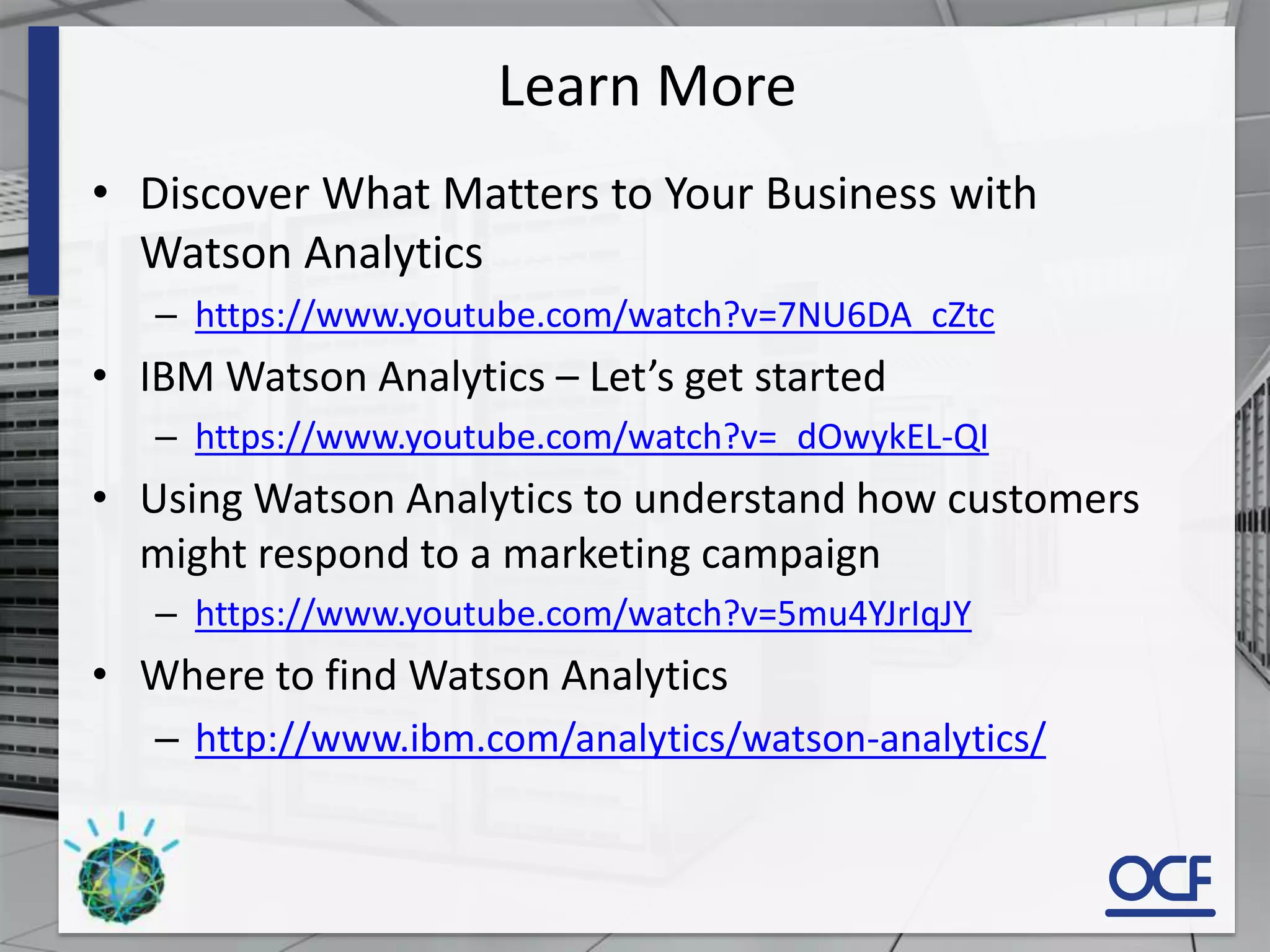 Learn More
• Discover What Matters to Your Business with
Watson Analytics
– https://www.youtube.com/watch?v=7NU6DA_cZtc
• IBM Watson Analytics – Let’s get started
– https://www.youtube.com/watch?v=_dOwykEL-QI
• Using Watson Analytics to understand how customers
might respond to a marketing campaign
– https://www.youtube.com/watch?v=5mu4YJrIqJY
• Where to find Watson Analytics
– http://www.ibm.com/analytics/watson-analytics/
 