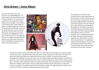 Chris Brown – Fame Album

The front of the album cover is very
                                                                                                                                   The actual disc for the album is quite
relevant to the intended R&B genre. The
                                                                                                                                   minimalistic which creates a good balance as
colours have been cleverly selected in order
                                                                                                                                   the front cover is so busy, if the disc was also
to relate to this genre. The rule of thirds is
                                                                                                                                   like the front cover it would look to full. The
used with the main image of Chris Brown
                                                                                                                                   plain white background looks really effective
being central to the page, formal symmetry
                                                                                                                                   as the black and grey used for the image and
is also achieved. Many smaller images are
                                                                                                                                   text is really bold and eye-catching against
shown in a collage arrangement to make up
                                                                                                                                   this background. The image on the disc has
the background, the bold bright colours and
                                                                                                                                   intertextual references to a Michael Jackson
the images make this a very eye catching
                                                                                                                                   music video, Chris Brown frequently publicly
album cover. The font of the text is also
                                                                                                                                   admits Michael Jackson is one of his
very relevant to the R&B genre and is it is
                                                                                                                                   inspirations, this is strongly demonstrated in
white it really stands out. In the images you
                                                                                                                                   the image. The image is a bold statement
see Chris in a snapback hat, wearing an ear-
                                                                                                                                   image and looks really effective as it curves
ring and a very urban jacket, these are all
                                                                                                                                   like the shape of the disc. The Graffiti style
classic to the R&B genre and present Chris
                                                                                                                                   writing is carried through onto the disc as well
exactly as the type of singer he is.
                                                                                                                                   as the other font used for the small print
                                                                                                                                   information which sticks to the house style
                                                                                                                                   and shows the house style is consistent.



               The back of the album is quite a stereotypical back cover of an album with one main image and a song list to the right.
               The pink colour that is minimally featured on the front cover is carried through as the main colour to the back of the
               album which looks really effective as it keeps with the house style of the album. The pink/red colour shown is
               stereotypical to the R&B genre many artists used it and it was widely recognised throughout the genre, this makes the
               genre clear to the consumer what genre the album is which is extremely important to consider when creating an album
               cover. The image is quite a statement image as it is really bold and really unusual and leaves the consumer wondering
               why he has a helmet on which creates a sense of mystery which will help in the sale of the album as it entices the
               consumer into buying it. The album list and all other information are neatly on the right hand side, the writing is bold
               and clear and the font is consistent throughout keeping to the house style.
 