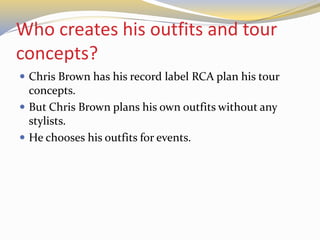 Who creates his outfits and tour
concepts?
 Chris Brown has his record label RCA plan his tour
concepts.
 But Chris Brown plans his own outfits without any
stylists.
 He chooses his outfits for events.
 