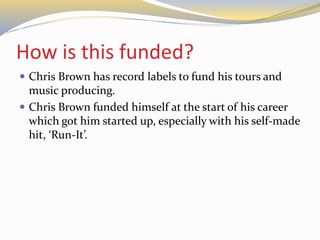 How is this funded?
 Chris Brown has record labels to fund his tours and
music producing.
 Chris Brown funded himself at the start of his career
which got him started up, especially with his self-made
hit, ‘Run-It’.
 