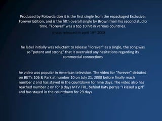 Produced by Polowda don it is the first single from the repackaged Exclusive: Forever Edition, and is the fifth overall single by Brown from his second studio time. "Forever" was a top 10 hit in various countries.It was released in april 19th 2008he label initially was reluctant to release "Forever" as a single, the song was so "potent and strong" that it overruled any hesitations regarding its commercial connectionshe video was popular in American television. The video for "Forever" debuted on BET's 106 & Park at number 10 on July 21, 2008 before finally reach number 2 and has stayed in the countdown for nine days. The video also has reached number 2 on for 8 days MTV TRL, behind Katy perrys “I kissed a girl” and has stayed in the countdown for 29 days