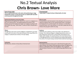 No.2 Textual Analysis
Chris Brown- Love More
Form of music video
This is a performance due to the main artist performing on stage
towards the camera. It may also be seen as a hybrid with narrative
as he lip synchs throughout the video
Cinematography
“come closer” is when his face is filmed with a CU shot
Relationship between sound and images
Miguel dances throughout the video to the music he is singing to as a
part of his performance. The people playing instruments in the
background and the background singers are singing according to the
lyrics within the song. “come closer” is when his face is filmed with a
CU shot
Mise en scene
He uses dancers and instruments in the setting of a live concert to
make the audience feel as if he’s performing to them. It also gives
the feeling that he is performing for the character so it feels like a
live performance. He is also dresses in a suit with a polka dot shirt to
enhance the jazz genre within his song.
Effects
The lighting on the close up shot of Miguel is shadowed to just show
certain parts of his face in time with the beat of the song. When he’s
singing, it usually focuses mainly on his lips singing
Audience
I think the main audience or this music video is for attention of
females. This is because Miguel is singing towards the camera. He
does things that may be seen as sexual when facial features are
hidden with shadows. His mouth and lips is the main feature that is
in the lighting and this is of him licking his lips and grinning towards
the camera. He may be trying to attract female attention by doing so.
Institutions
RCA Records, a division of Sony Music Entertainment
Representations
The background dancers faces aren’t really filmed throughout the
video however their body’s while dancing are shown throughout the
video as a silhouette in short cuts throughout. This is a general
representation of women in music videos being objectified by male
artists
 