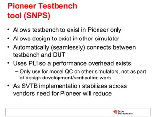 Pioneer Testbench
tool (SNPS)
• Allows testbench to exist in Pioneer only
• Allows design to exist in other simulator
• Automatically (seamlessly) connects between
  testbench and DUT
• Uses PLI so a performance overhead exists
  – Only use for model QC on other simulators, not as part
    of design development/verification work
• As SVTB implementation stabilizes across
  vendors need for Pioneer will reduce
 