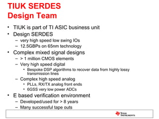 TIUK SERDES
Design Team
• TIUK is part of TI ASIC business unit
• Design SERDES
   – very high speed low swing IOs
   – 12.5GBPs on 65nm technology
• Complex mixed signal designs
   – > 1 million CMOS elements
   – Very high speed digital
      • Bespoke DSP algorithms to recover data from highly lossy
        transmission lines
   – Complex high speed analog
      • PLLs, RX/TX analog front ends
      • 6GSS very low power ADCs
• E based verification environment
   – Developed/used for > 8 years
   – Many successful tape outs
 