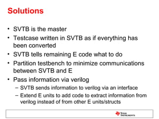 Solutions

• SVTB is the master
• Testcase written in SVTB as if everything has
  been converted
• SVTB tells remaining E code what to do
• Partition testbench to minimize communications
  between SVTB and E
• Pass information via verilog
  – SVTB sends information to verilog via an interface
  – Extend E units to add code to extract information from
    verilog instead of from other E units/structs
 