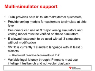 Multi-simulator support

• TIUK provides hard IP to internal/external customers
• Provide verilog models for customers to simulate at chip
  level
• Customers can use all 3 major verilog simulators and
  verilog model must be verified on these simulators
• E allowed testbench to be used with all 3 simulators
  without modification
• SVTB is currently 1 standard language with at least 3
  dialects
   – Use lowest common denominators? Yuk!
• Variable legal latency through IP means must use
  intelligent testbench and not vector playback
 