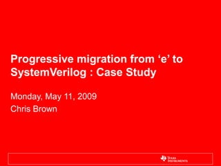 Progressive migration from ‘e’ to
SystemVerilog : Case Study
Monday, May 11, 2009
Chris Brown
 