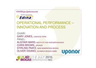 OPERATIONAL PERFORMANCE –
INNOVATION AND PROCESS
#UKADBiogas @adbioresources
CHAIR:
GARY JONES, LANGAGE FARM
PANEL:
ALISTAIR WARD, INSTITUTE FOR iNGENIØRVIDENSKA
CHRIS BROWN, UPONOR
STIRLING PAATZ, NEW GENERATION BIOGAS
OLIVER VIGANO, SCHMACK BIOGAS GMBH
 