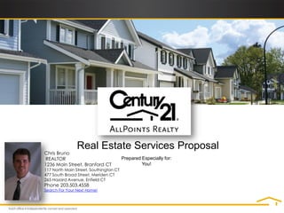 Real Estate Services Proposal
Chris Bruno
REALTOR                                 Prepared Especially for:
1236 Main Street, Branford CT                    You!
117 North Main Street, Southington CT
477 South Broad Street, Meriden CT
265 Hazard Avenue, Enfield CT
Phone 203.503.4558
Search For Your Next Home!
 