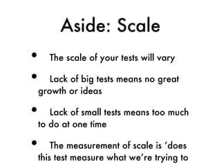 Aside: Scale
•   The scale of your tests will vary

•  Lack of big tests means no great
growth or ideas

•  Lack of small tests means too much
to do at one time

•   The measurement of scale is ‘does
this test measure what we’re trying to
 