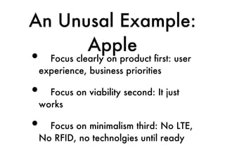 An Unusal Example:
      Apple
•  Focus clearly on product first: user
 experience, business priorities

•  Focus on viability second: It just
 works

•  Focus on minimalism third: No LTE,
 No RFID, no technolgies until ready
 