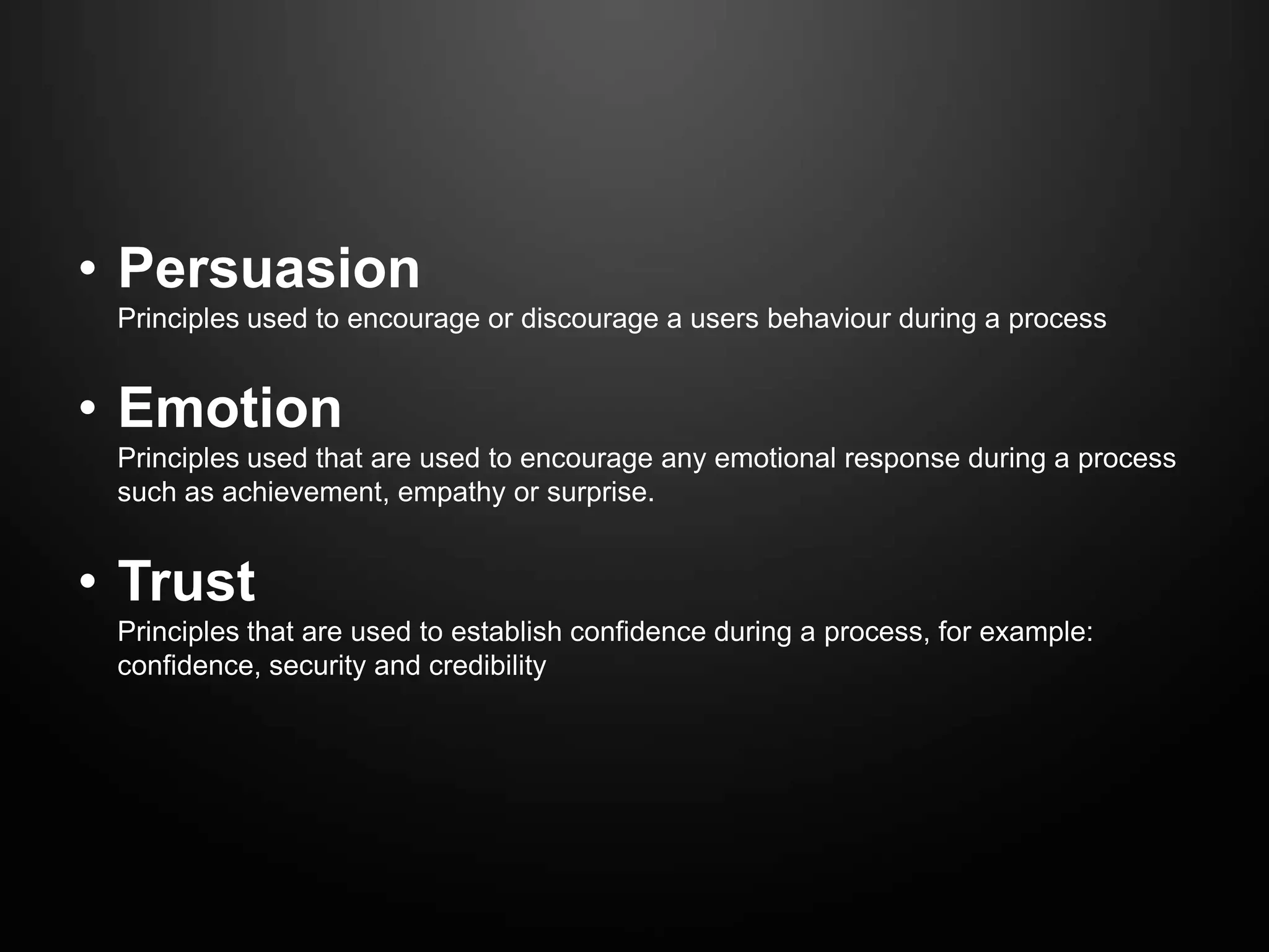 • Persuasion
 Principles used to encourage or discourage a users behaviour during a process


• Emotion
 Principles used that are used to encourage any emotional response during a process
 such as achievement, empathy or surprise.


• Trust
 Principles that are used to establish confidence during a process, for example:
 confidence, security and credibility
 