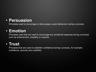 • Persuasion
 Principles used to encourage or discourage a users behaviour during a process


• Emotion
 Principles used that are used to encourage any emotional response during a process
 such as achievement, empathy or surprise.


• Trust
 Principles that are used to establish confidence during a process, for example:
 confidence, security and credibility
 
