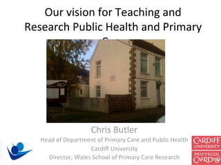 Our vision for Teaching and 
Research Public Health and Primary 
               Care  




                    Chris Butler 
   Head of Department of Primary Care and Public Health 
                    Cardiﬀ University 
     Director, Wales School of Primary Care Research 
 