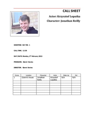 CALL SHEET
Actor: Krzysztof Lopatka
Character: Jonathan Reilly
SHOOTING DAY NO. 1
CALL TIME. 12:30
DAY/DATE. Monday, 5th
February 2015
PRODUCER. Gianni Davies
DIRECTOR. Gianni Davies
Scene Location Character Actor Make Up Set
1 Gianni’s house Jonathan
Reilly
Krzysztof
Lopatka
N/A N/A
 