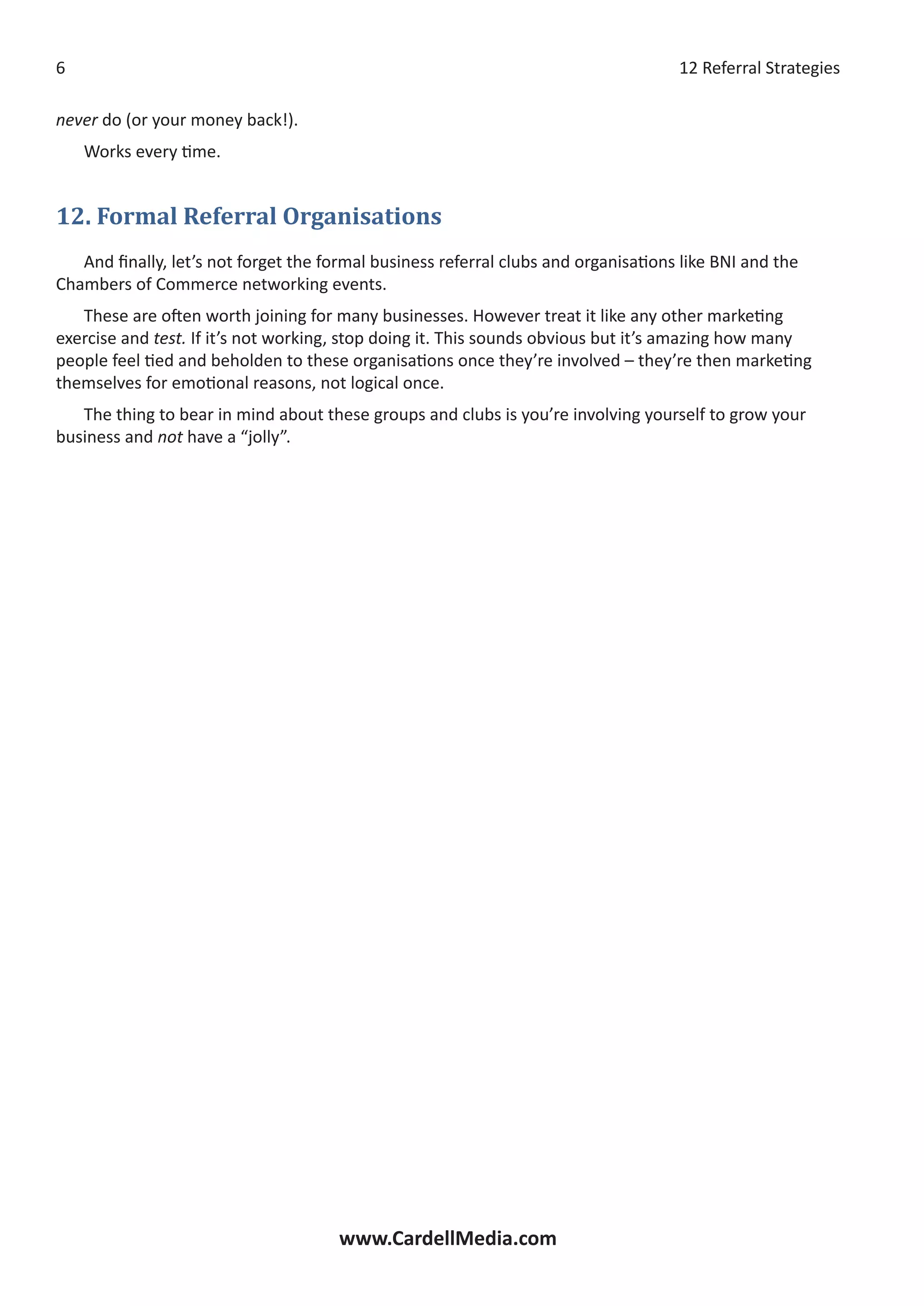 12 Referral Strategies
www.CardellMedia.com

never do (or your money back!).
Works every time.
12. Formal Referral Organisations
And finally, let’s not forget the formal business referral clubs and organisations like BNI and the
Chambers of Commerce networking events.
These are often worth joining for many businesses. However treat it like any other marketing
exercise and test. If it’s not working, stop doing it. This sounds obvious but it’s amazing how many
people feel tied and beholden to these organisations once they’re involved – they’re then marketing
themselves for emotional reasons, not logical once.
The thing to bear in mind about these groups and clubs is you’re involving yourself to grow your
business and not have a “jolly”.
 