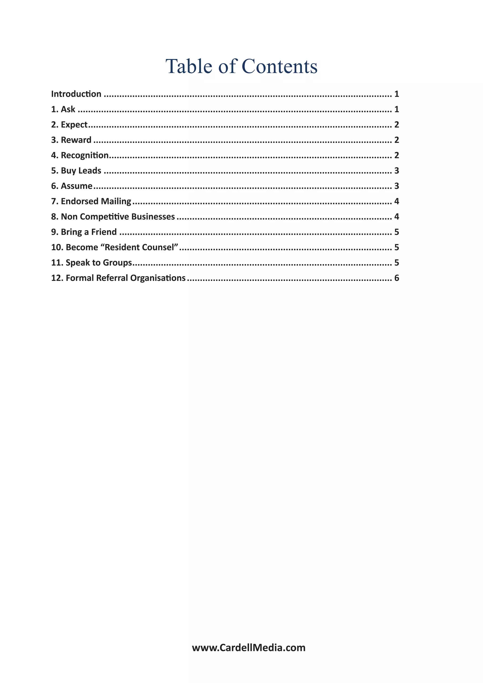 www.CardellMedia.com
Table of Contents
Introduction................................................................................................................ 1
1. Ask.......................................................................................................................... 1
2. Expect...................................................................................................................... 2
3. Reward.................................................................................................................... 2
4. Recognition.............................................................................................................. 2
5. Buy Leads................................................................................................................ 3
6. Assume.................................................................................................................... 3
7. Endorsed Mailing..................................................................................................... 4
8. Non Competitive Businesses.................................................................................... 4
9. Bring a Friend.......................................................................................................... 5
10. Become “Resident Counsel”................................................................................... 5
11. Speak to Groups..................................................................................................... 5
12. Formal Referral Organisations................................................................................ 6
 