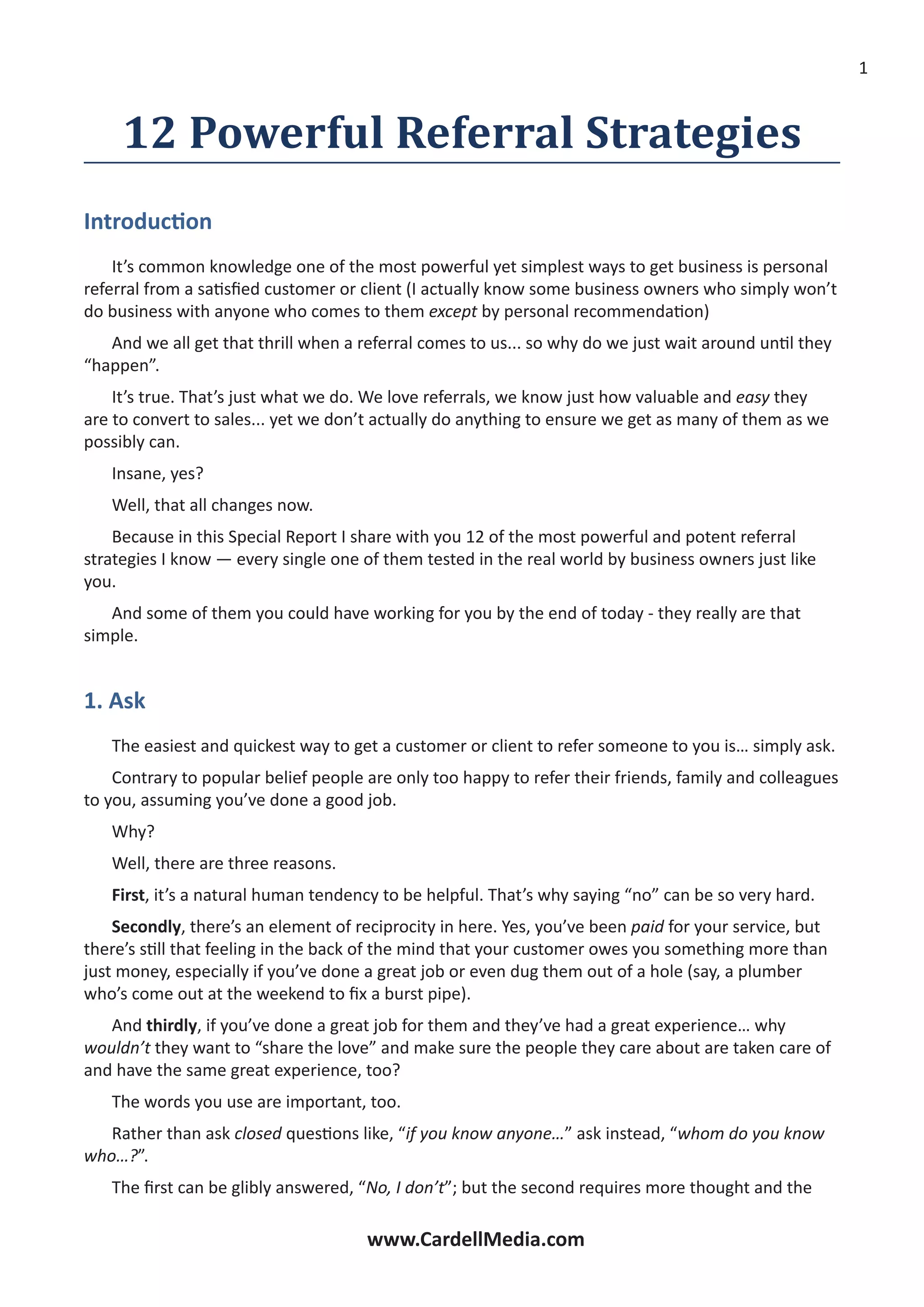 www.CardellMedia.com
12 Powerful Referral Strategies
Introduction
It’s common knowledge one of the most powerful yet simplest ways to get business is personal
referral from a satisfied customer or client (I actually know some business owners who simply won’t
do business with anyone who comes to them except by personal recommendation)
And we all get that thrill when a referral comes to us... so why do we just wait around until they
“happen”.
It’s true. That’s just what we do. We love referrals, we know just how valuable and easy they
are to convert to sales... yet we don’t actually do anything to ensure we get as many of them as we
possibly can.
Insane, yes?
Well, that all changes now.
Because in this Special Report I share with you 12 of the most powerful and potent referral
strategies I know ­— every single one of them tested in the real world by business owners just like
you.
And some of them you could have working for you by the end of today - they really are that
simple.
1. Ask
The easiest and quickest way to get a customer or client to refer someone to you is… simply ask.
Contrary to popular belief people are only too happy to refer their friends, family and colleagues
to you, assuming you’ve done a good job.
Why?
Well, there are three reasons.
First, it’s a natural human tendency to be helpful. That’s why saying “no” can be so very hard.
Secondly, there’s an element of reciprocity in here. Yes, you’ve been paid for your service, but
there’s still that feeling in the back of the mind that your customer owes you something more than
just money, especially if you’ve done a great job or even dug them out of a hole (say, a plumber
who’s come out at the weekend to fix a burst pipe).
And thirdly, if you’ve done a great job for them and they’ve had a great experience… why
wouldn’t they want to “share the love” and make sure the people they care about are taken care of
and have the same great experience, too?
The words you use are important, too.
Rather than ask closed questions like, “if you know anyone…” ask instead, “whom do you know
who…?”.
The first can be glibly answered, “No, I don’t”; but the second requires more thought and the
 