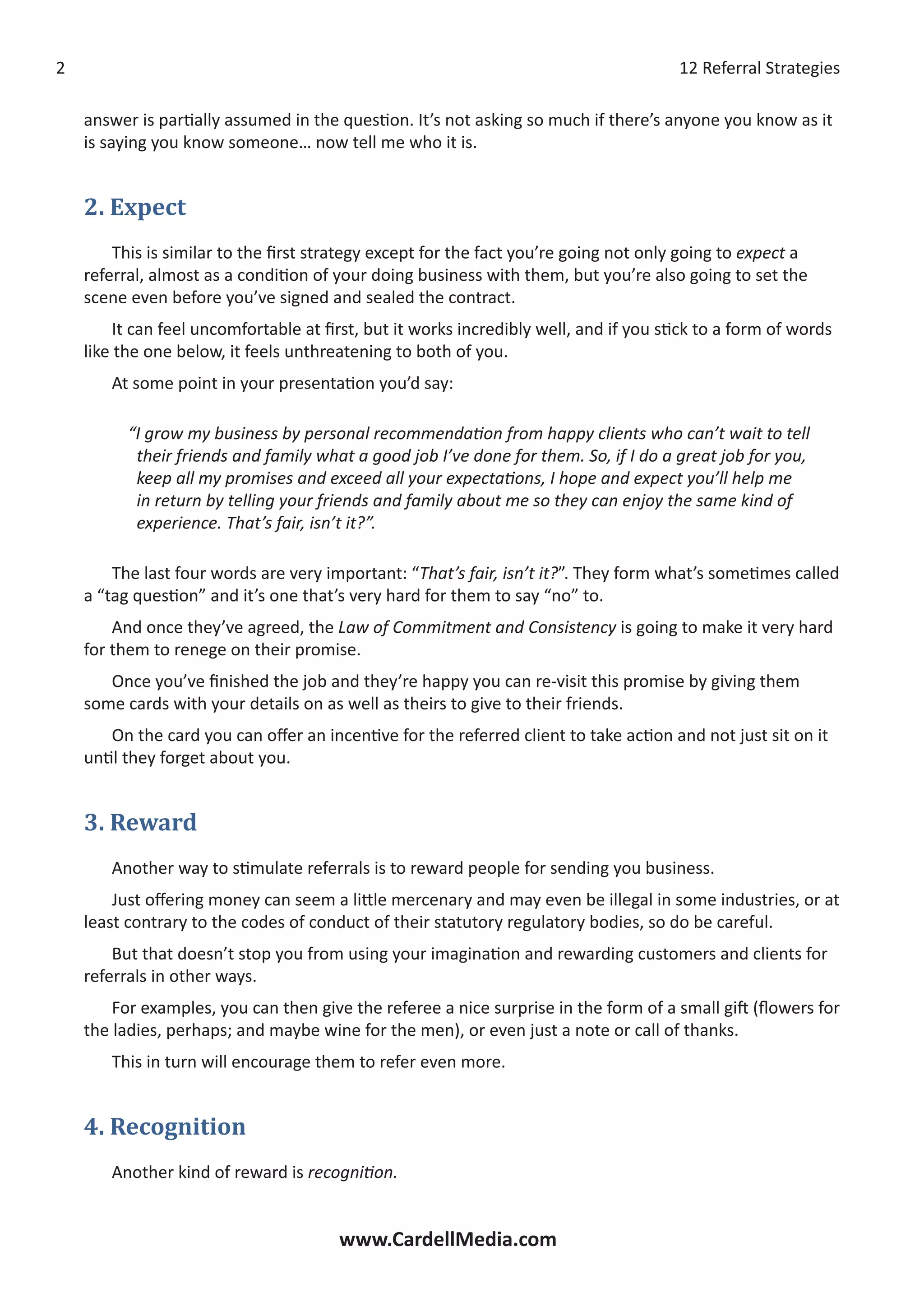 12 Referral Strategies
www.CardellMedia.com

answer is partially assumed in the question. It’s not asking so much if there’s anyone you know as it
is saying you know someone… now tell me who it is.
2. Expect
This is similar to the first strategy except for the fact you’re going not only going to expect a
referral, almost as a condition of your doing business with them, but you’re also going to set the
scene even before you’ve signed and sealed the contract.
It can feel uncomfortable at first, but it works incredibly well, and if you stick to a form of words
like the one below, it feels unthreatening to both of you.
At some point in your presentation you’d say:
“I grow my business by personal recommendation from happy clients who can’t wait to tell
their friends and family what a good job I’ve done for them. So, if I do a great job for you,
keep all my promises and exceed all your expectations, I hope and expect you’ll help me
in return by telling your friends and family about me so they can enjoy the same kind of
experience. That’s fair, isn’t it?”.
The last four words are very important: “That’s fair, isn’t it?”. They form what’s sometimes called
a “tag question” and it’s one that’s very hard for them to say “no” to.
And once they’ve agreed, the Law of Commitment and Consistency is going to make it very hard
for them to renege on their promise.
Once you’ve finished the job and they’re happy you can re-visit this promise by giving them
some cards with your details on as well as theirs to give to their friends.
On the card you can offer an incentive for the referred client to take action and not just sit on it
until they forget about you.
3. Reward
Another way to stimulate referrals is to reward people for sending you business.
Just offering money can seem a little mercenary and may even be illegal in some industries, or at
least contrary to the codes of conduct of their statutory regulatory bodies, so do be careful.
But that doesn’t stop you from using your imagination and rewarding customers and clients for
referrals in other ways.
For examples, you can then give the referee a nice surprise in the form of a small gift (flowers for
the ladies, perhaps; and maybe wine for the men), or even just a note or call of thanks.
This in turn will encourage them to refer even more.
4. Recognition
Another kind of reward is recognition.
 
