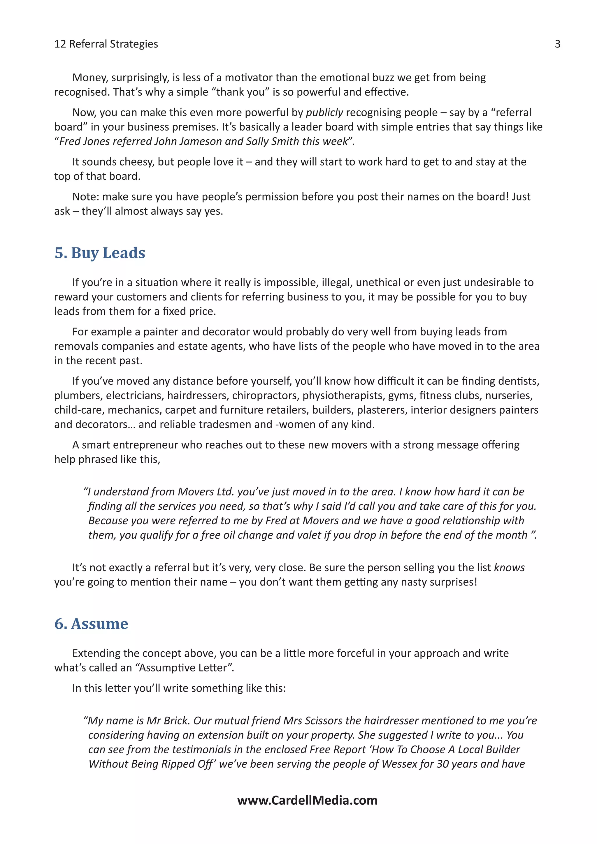 12 Referral Strategies
www.CardellMedia.com
Money, surprisingly, is less of a motivator than the emotional buzz we get from being
recognised. That’s why a simple “thank you” is so powerful and effective.
Now, you can make this even more powerful by publicly recognising people – say by a “referral
board” in your business premises. It’s basically a leader board with simple entries that say things like
“Fred Jones referred John Jameson and Sally Smith this week”.
It sounds cheesy, but people love it – and they will start to work hard to get to and stay at the
top of that board.
Note: make sure you have people’s permission before you post their names on the board! Just
ask – they’ll almost always say yes.
5. Buy Leads
If you’re in a situation where it really is impossible, illegal, unethical or even just undesirable to
reward your customers and clients for referring business to you, it may be possible for you to buy
leads from them for a fixed price.
For example a painter and decorator would probably do very well from buying leads from
removals companies and estate agents, who have lists of the people who have moved in to the area
in the recent past.
If you’ve moved any distance before yourself, you’ll know how difficult it can be finding dentists,
plumbers, electricians, hairdressers, chiropractors, physiotherapists, gyms, fitness clubs, nurseries,
child-care, mechanics, carpet and furniture retailers, builders, plasterers, interior designers painters
and decorators… and reliable tradesmen and -women of any kind.
A smart entrepreneur who reaches out to these new movers with a strong message offering
help phrased like this,
“I understand from Movers Ltd. you’ve just moved in to the area. I know how hard it can be
finding all the services you need, so that’s why I said I’d call you and take care of this for you.
Because you were referred to me by Fred at Movers and we have a good relationship with
them, you qualify for a free oil change and valet if you drop in before the end of the month ”.
It’s not exactly a referral but it’s very, very close. Be sure the person selling you the list knows
you’re going to mention their name – you don’t want them getting any nasty surprises!
6. Assume
Extending the concept above, you can be a little more forceful in your approach and write
what’s called an “Assumptive Letter”.
In this letter you’ll write something like this:
“My name is Mr Brick. Our mutual friend Mrs Scissors the hairdresser mentioned to me you’re
considering having an extension built on your property. She suggested I write to you... You
can see from the testimonials in the enclosed Free Report ‘How To Choose A Local Builder
Without Being Ripped Off’ we’ve been serving the people of Wessex for 30 years and have
 