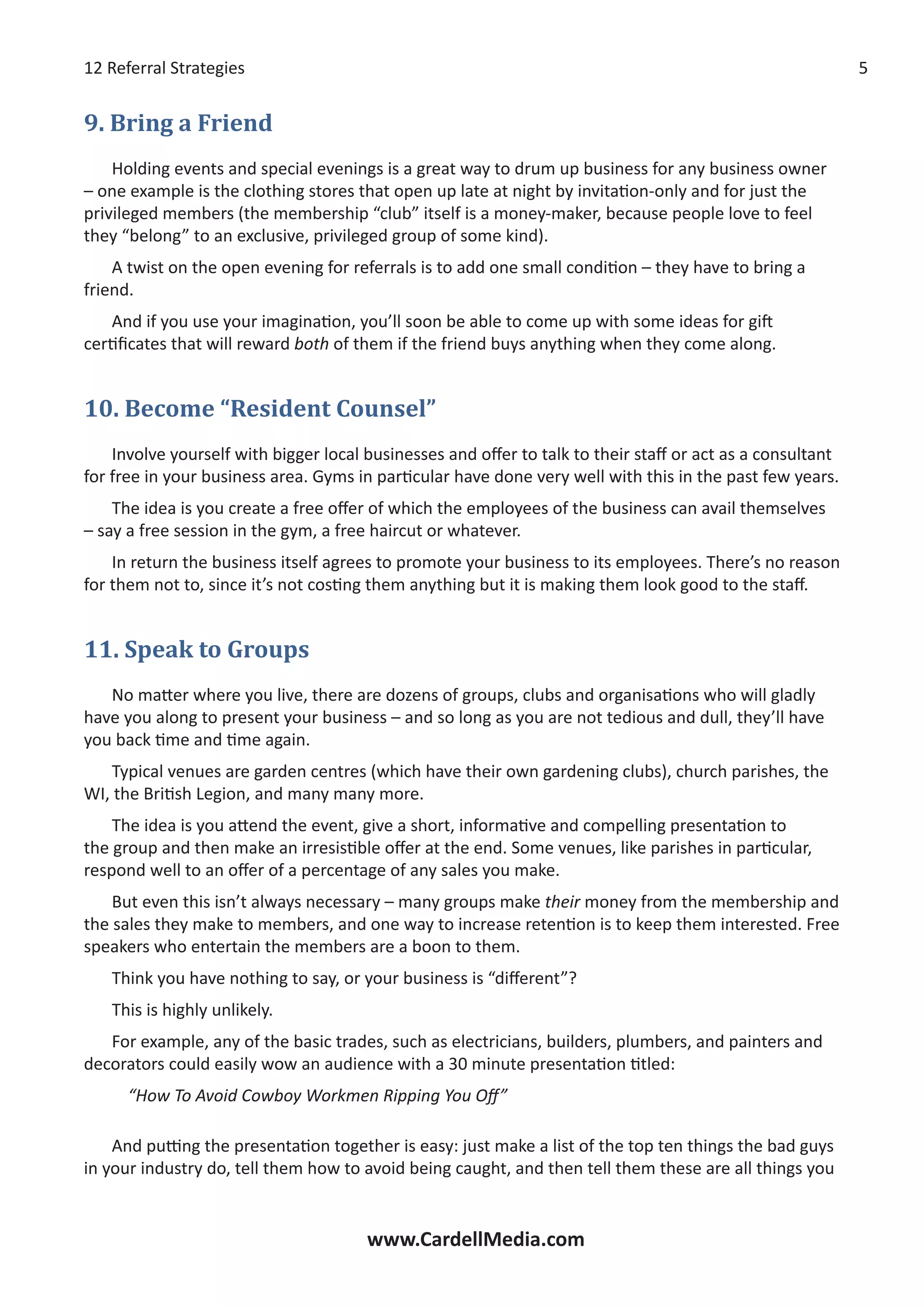 12 Referral Strategies
www.CardellMedia.com
9. Bring a Friend
Holding events and special evenings is a great way to drum up business for any business owner
– one example is the clothing stores that open up late at night by invitation-only and for just the
privileged members (the membership “club” itself is a money-maker, because people love to feel
they “belong” to an exclusive, privileged group of some kind).
A twist on the open evening for referrals is to add one small condition – they have to bring a
friend.
And if you use your imagination, you’ll soon be able to come up with some ideas for gift
certificates that will reward both of them if the friend buys anything when they come along.
10. Become “Resident Counsel”
Involve yourself with bigger local businesses and offer to talk to their staff or act as a consultant
for free in your business area. Gyms in particular have done very well with this in the past few years.
The idea is you create a free offer of which the employees of the business can avail themselves
– say a free session in the gym, a free haircut or whatever.
In return the business itself agrees to promote your business to its employees. There’s no reason
for them not to, since it’s not costing them anything but it is making them look good to the staff.
11. Speak to Groups
No matter where you live, there are dozens of groups, clubs and organisations who will gladly
have you along to present your business – and so long as you are not tedious and dull, they’ll have
you back time and time again.
Typical venues are garden centres (which have their own gardening clubs), church parishes, the
WI, the British Legion, and many many more.
The idea is you attend the event, give a short, informative and compelling presentation to
the group and then make an irresistible offer at the end. Some venues, like parishes in particular,
respond well to an offer of a percentage of any sales you make.
But even this isn’t always necessary – many groups make their money from the membership and
the sales they make to members, and one way to increase retention is to keep them interested. Free
speakers who entertain the members are a boon to them.
Think you have nothing to say, or your business is “different”?
This is highly unlikely.
For example, any of the basic trades, such as electricians, builders, plumbers, and painters and
decorators could easily wow an audience with a 30 minute presentation titled:
“How To Avoid Cowboy Workmen Ripping You Off”
And putting the presentation together is easy: just make a list of the top ten things the bad guys
in your industry do, tell them how to avoid being caught, and then tell them these are all things you
 