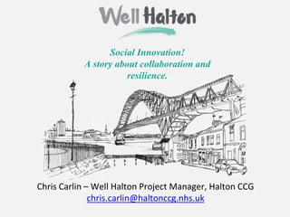 Social Innovation!
A story about collaboration and
resilience.
Chris Carlin – Well Halton Project Manager, Halton CCG
chris.carlin@haltonccg.nhs.uk
 