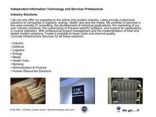 Independent Information Technology and Services Professional
Industry Solutions
I do not only offer my expertise to the airline and aviation industry, I also provide customized
solutions to companies in logistics, energy, health care and the media. My portfolio of services in
this area includes IT consulting, the development of individual applications, the marketing of our
own industry solutions, the customizing of industry-specific software, and support for applications
in routine operation. With professional project management and the implementation of tried and
tested modern solutions, I make it possible to lower costs and improve quality.
I provide Infrastructure Services for all these solutions.

• Industry
• Defence
• Logistics
• Energy
• Media
• Health Care
• Banking
• Administration & Finance
• Human Resources Solutions




© 08.1993 – Christian Carsten David - http://drmorpheus.vndv.com/                   We get ... IT
 