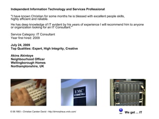 Independent Information Technology and Services Professional

"I have known Christian for some months he is blessed with excellent people skills,
highly efficient and reliable.
He has deep knowledge of IT evident by his years of experience I will recommend him to anyone
or organization looking for an IT Consultant."

Service Category: IT Consultant
Year first hired: 2009

July 24, 2009
Top Qualities: Expert, High Integrity, Creative

Akins Akintoye
Neighbourhood Officer
Wellingborough Homes
Northamptonshire, UK




© 08.1993 – Christian Carsten David - http://drmorpheus.vndv.com/                     We get ... IT
 