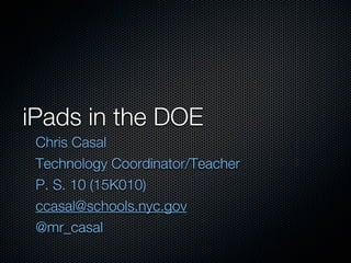 iPads in the DOE
 Chris Casal
 Technology Coordinator/Teacher
 P. S. 10 (15K010)
 ccasal@schools.nyc.gov
 @mr_casal
 