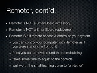 Remoter, cont’d.
Remoter is NOT a SmartBoard accessory
Remoter is NOT a SmartBoard replacement
Remoter IS full remote access & control to your system
  you can control your computer with Remoter as if
  you were standing in front of it
  frees you up to move around the room/building
  takes some time to adjust to the controls
  well worth the small learning curve to “un-tether”
 