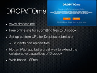 DROPitTOme
www.dropitto.me
Free online site for submitting files to Dropbox
Set up custom URL for Dropbox submission
  Students can upload files
Not an iPad app but a great way to extend the
collaborative capabilities of Dropbox
Web based - $Free
 