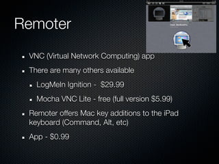 Remoter
 VNC (Virtual Network Computing) app
 There are many others available
   LogMeIn Ignition - $29.99
   Mocha VNC Lite - free (full version $5.99)
 Remoter offers Mac key additions to the iPad
 keyboard (Command, Alt, etc)
 App - $0.99
 