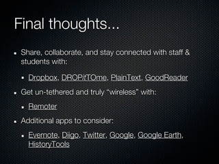 Final thoughts...
 Share, collaborate, and stay connected with staff &
 students with:

   Dropbox, DROPitTOme, PlainText, GoodReader
 Get un-tethered and truly “wireless” with:
   Remoter
 Additional apps to consider:
   Evernote, Diigo, Twitter, Google, Google Earth,
   HistoryTools
 