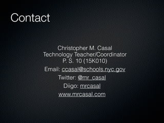 Contact

          Christopher M. Casal
     Technology Teacher/Coordinator
             P. S. 10 (15K010)
      Email: ccasal@schools.nyc.gov
           Twitter: @mr_casal
              Diigo: mrcasal
           www.mrcasal.com
 
